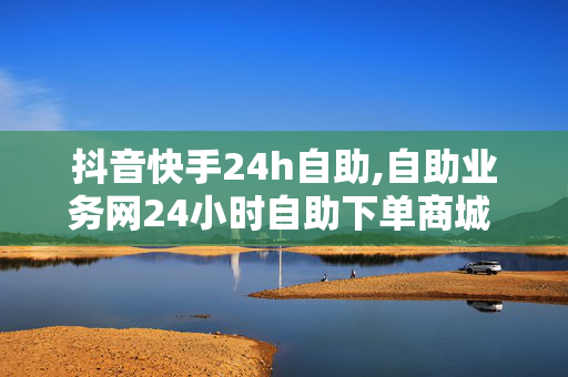 抖音快手24h自助,自助业务网24小时自助下单商城 - 抖音24小时在线下单 - 买一个1w快手号