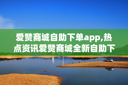 爱赞商城自助下单app,热点资讯爱赞商城全新自助下单APP闪耀上线，购物体验全升级！