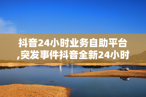 抖音24小时业务自助平台,突发事件抖音全新24小时自助服务平台上线，轻松管理你的业务！！