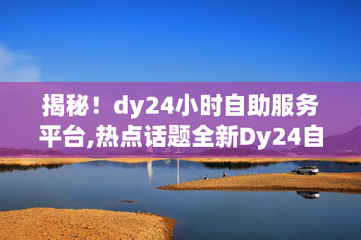 揭秘！dy24小时自助服务平台,热点话题全新Dy24自助服务平台：你的24小时智能助手！！